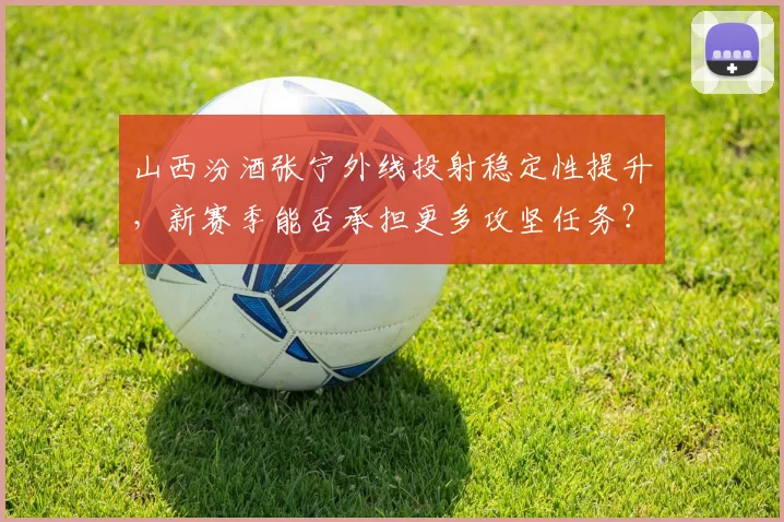 山西汾酒张宁外线投射稳定性提升，新赛季能否承担更多攻坚任务？