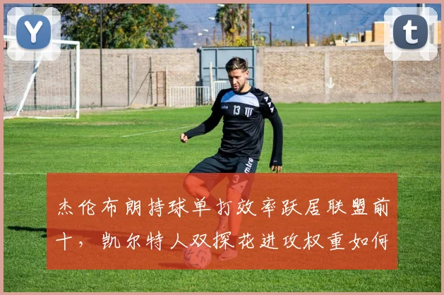 杰伦布朗持球单打效率跃居联盟前十，凯尔特人双探花进攻权重如何平衡？